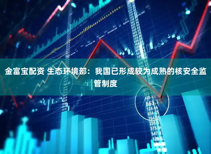 金富宝配资 生态环境部：我国已形成较为成熟的核安全监管制度