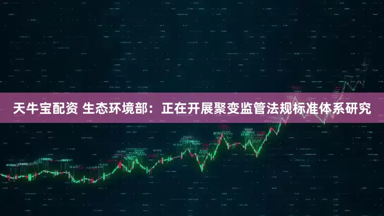 天牛宝配资 生态环境部：正在开展聚变监管法规标准体系研究