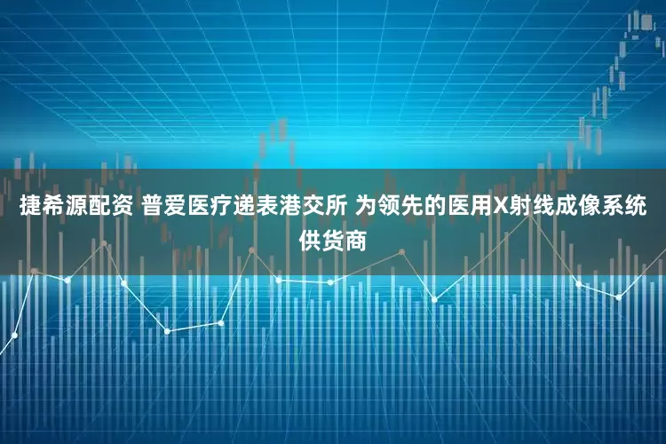 捷希源配资 普爱医疗递表港交所 为领先的医用X射线成像系统供货商