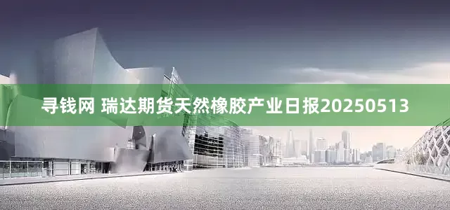 寻钱网 瑞达期货天然橡胶产业日报20250513
