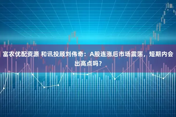 富农优配资源 和讯投顾刘伟奇：A股连涨后市场震荡，短期内会出高点吗？