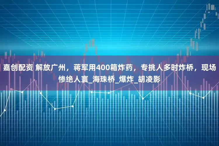 嘉创配资 解放广州，蒋军用400箱炸药，专挑人多时炸桥，现场惨绝人寰_海珠桥_爆炸_胡凌影