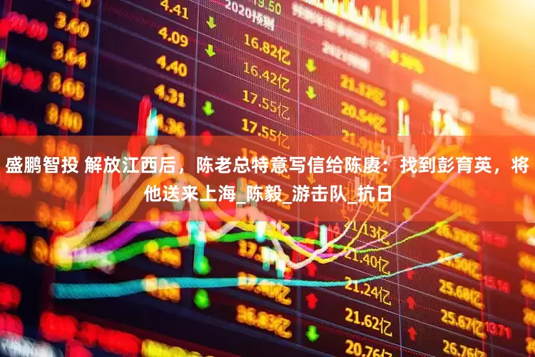 盛鹏智投 解放江西后，陈老总特意写信给陈赓：找到彭育英，将他送来上海_陈毅_游击队_抗日