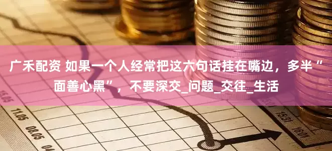 广禾配资 如果一个人经常把这六句话挂在嘴边，多半“面善心黑”，不要深交_问题_交往_生活