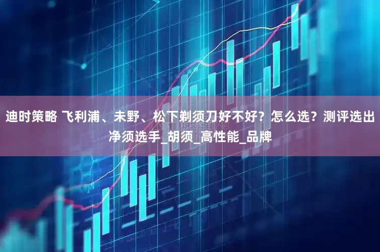 迪时策略 飞利浦、未野、松下剃须刀好不好？怎么选？测评选出净须选手_胡须_高性能_品牌