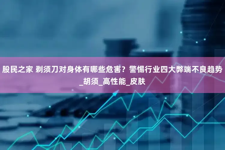 股民之家 剃须刀对身体有哪些危害？警惕行业四大弊端不良趋势_胡须_高性能_皮肤