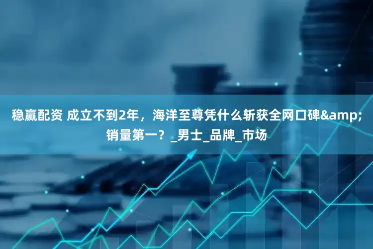 稳赢配资 成立不到2年，海洋至尊凭什么斩获全网口碑&销量第一？_男士_品牌_市场
