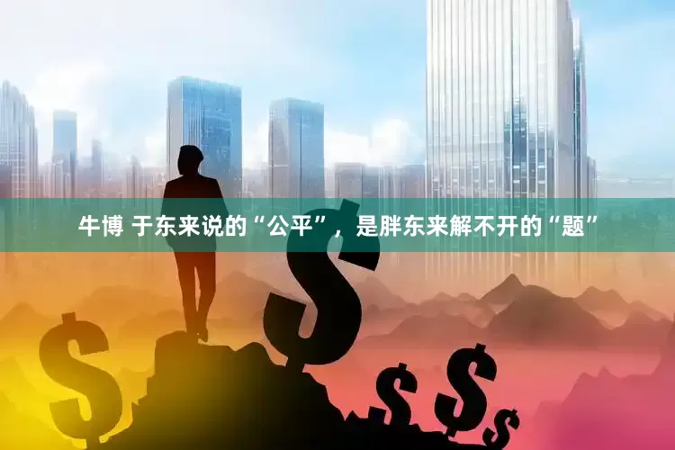 牛博 于东来说的“公平”，是胖东来解不开的“题”