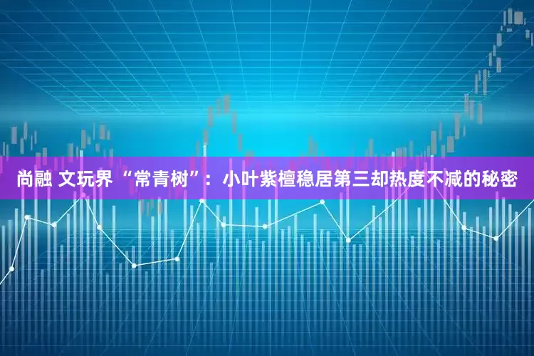 尚融 文玩界 “常青树”：小叶紫檀稳居第三却热度不减的秘密