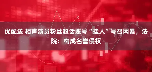 优配送 相声演员粉丝超话账号“挂人”号召网暴,法院:构成名誉侵权