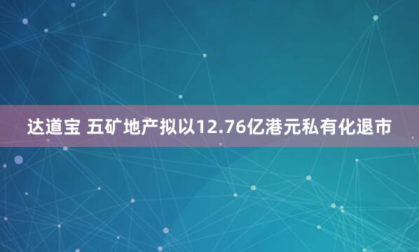 达道宝 五矿地产拟以12.76亿港元私有化退市