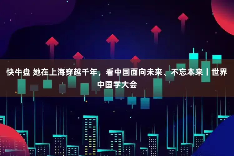 快牛盘 她在上海穿越千年，看中国面向未来、不忘本来丨世界中国学大会