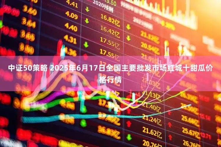 中证50策略 2025年6月17日全国主要批发市场红城十甜瓜价格行情
