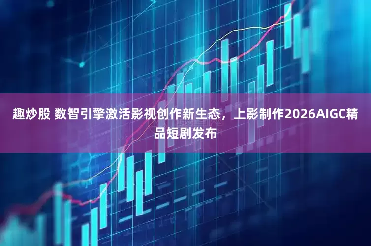 趣炒股 数智引擎激活影视创作新生态，上影制作2026AIGC精品短剧发布