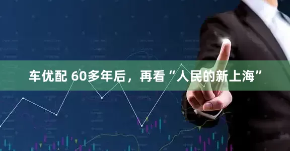 车优配 60多年后，再看“人民的新上海”