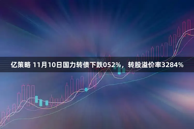 亿策略 11月10日国力转债下跌052%，转股溢价率3284%