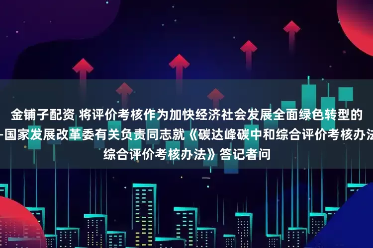 金铺子配资 将评价考核作为加快经济社会发展全面绿色转型的重要抓手 ——国家发展改革委有关负责同志就《碳达峰碳中和综合评价考核办法》答记者问